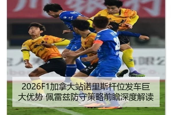 2026F1加拿大站诺里斯杆位发车巨大优势 佩雷兹防守策略前瞻深度解读